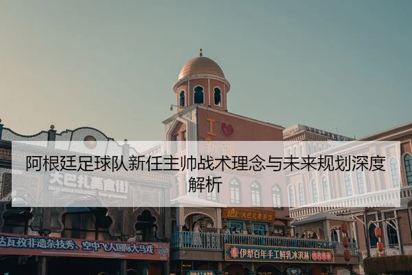 阿根廷足球队新任主帅战术理念与未来规划深度解析